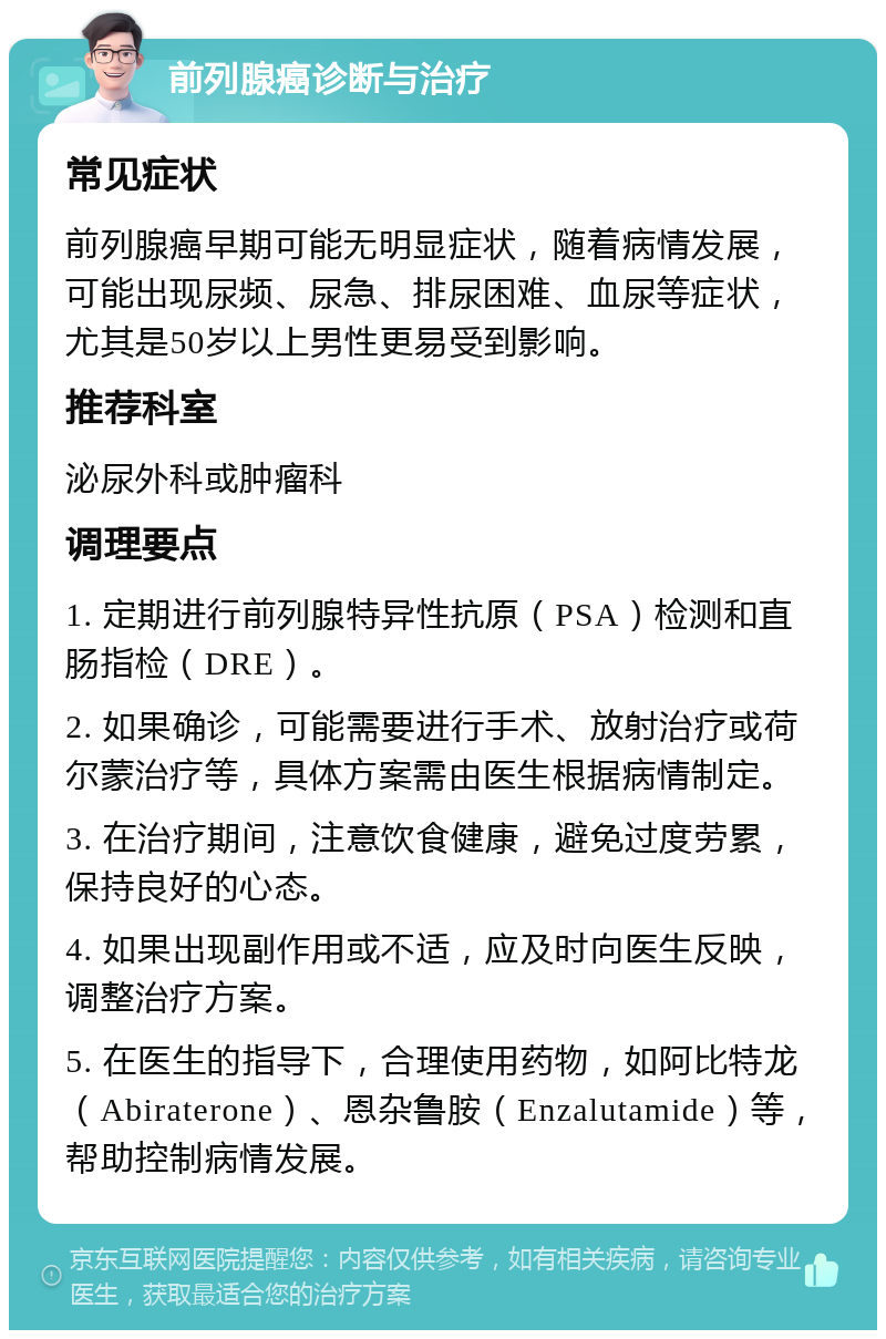 前列腺癌诊断与治疗 常见症状 前列腺癌早期可能无明显症状，随着病情发展，可能出现尿频、尿急、排尿困难、血尿等症状，尤其是50岁以上男性更易受到影响。 推荐科室 泌尿外科或肿瘤科 调理要点 1. 定期进行前列腺特异性抗原（PSA）检测和直肠指检（DRE）。 2. 如果确诊，可能需要进行手术、放射治疗或荷尔蒙治疗等，具体方案需由医生根据病情制定。 3. 在治疗期间，注意饮食健康，避免过度劳累，保持良好的心态。 4. 如果出现副作用或不适，应及时向医生反映，调整治疗方案。 5. 在医生的指导下，合理使用药物，如阿比特龙（Abiraterone）、恩杂鲁胺（Enzalutamide）等，帮助控制病情发展。