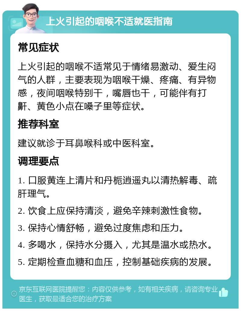 上火引起的咽喉不适就医指南 常见症状 上火引起的咽喉不适常见于情绪易激动、爱生闷气的人群，主要表现为咽喉干燥、疼痛、有异物感，夜间咽喉特别干，嘴唇也干，可能伴有打鼾、黄色小点在嗓子里等症状。 推荐科室 建议就诊于耳鼻喉科或中医科室。 调理要点 1. 口服黄连上清片和丹栀逍遥丸以清热解毒、疏肝理气。 2. 饮食上应保持清淡，避免辛辣刺激性食物。 3. 保持心情舒畅，避免过度焦虑和压力。 4. 多喝水，保持水分摄入，尤其是温水或热水。 5. 定期检查血糖和血压，控制基础疾病的发展。