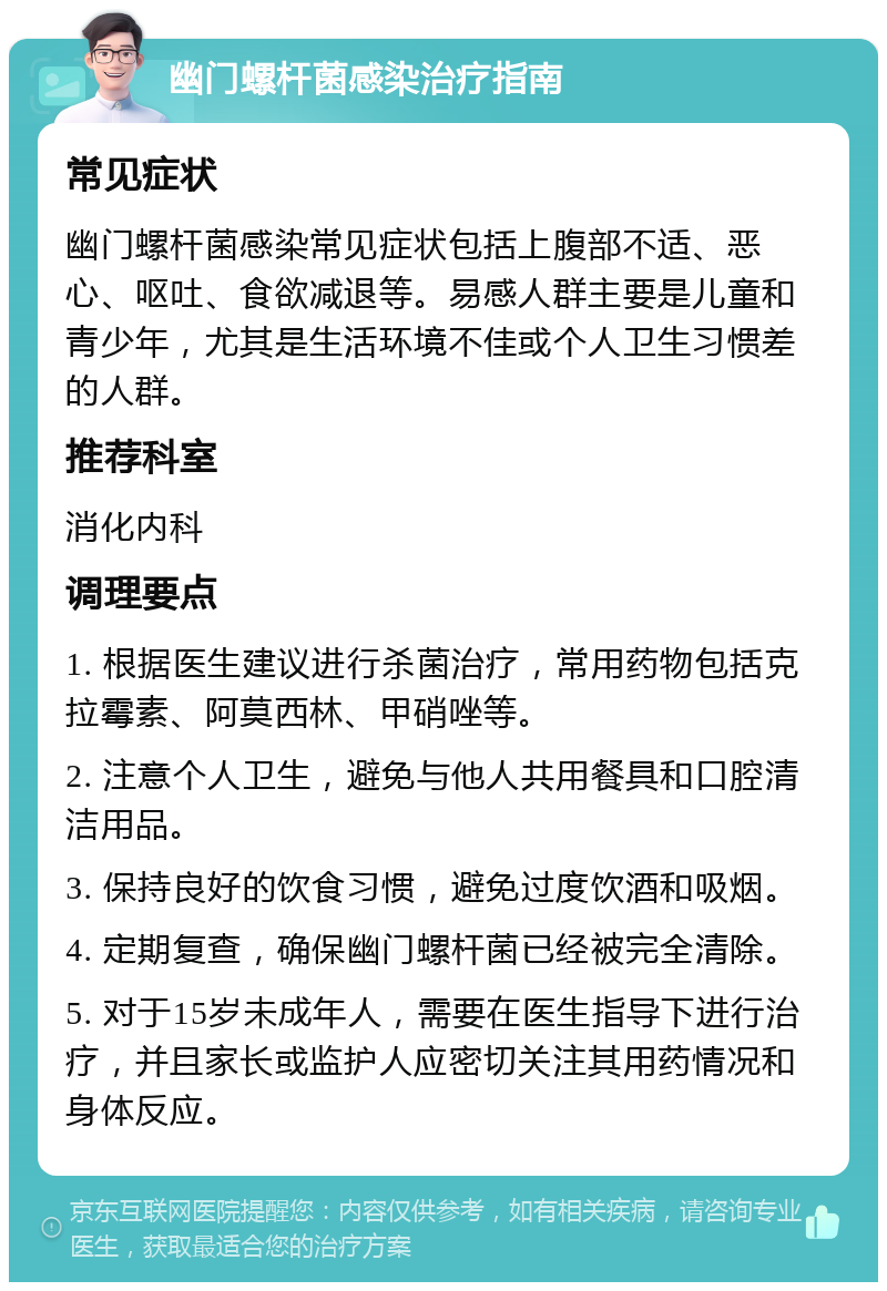 幽门螺杆菌感染治疗指南 常见症状 幽门螺杆菌感染常见症状包括上腹部不适、恶心、呕吐、食欲减退等。易感人群主要是儿童和青少年，尤其是生活环境不佳或个人卫生习惯差的人群。 推荐科室 消化内科 调理要点 1. 根据医生建议进行杀菌治疗，常用药物包括克拉霉素、阿莫西林、甲硝唑等。 2. 注意个人卫生，避免与他人共用餐具和口腔清洁用品。 3. 保持良好的饮食习惯，避免过度饮酒和吸烟。 4. 定期复查，确保幽门螺杆菌已经被完全清除。 5. 对于15岁未成年人，需要在医生指导下进行治疗，并且家长或监护人应密切关注其用药情况和身体反应。