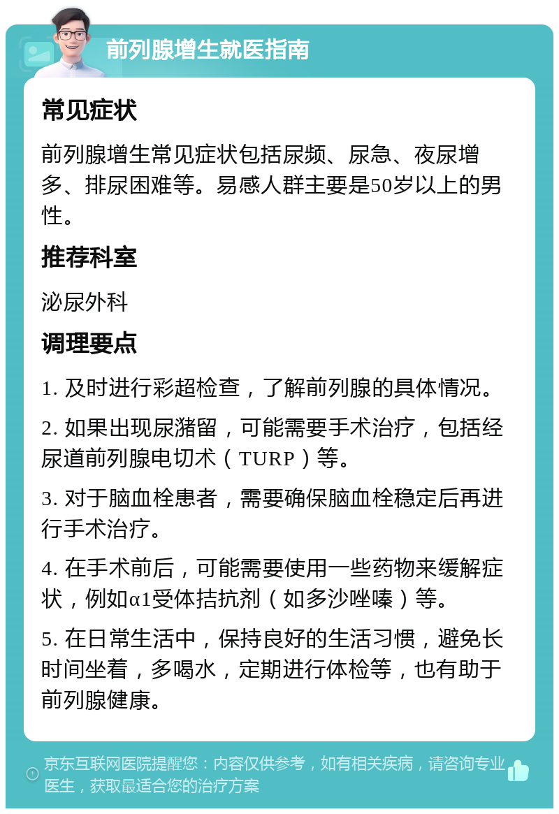 前列腺增生就医指南 常见症状 前列腺增生常见症状包括尿频、尿急、夜尿增多、排尿困难等。易感人群主要是50岁以上的男性。 推荐科室 泌尿外科 调理要点 1. 及时进行彩超检查，了解前列腺的具体情况。 2. 如果出现尿潴留，可能需要手术治疗，包括经尿道前列腺电切术（TURP）等。 3. 对于脑血栓患者，需要确保脑血栓稳定后再进行手术治疗。 4. 在手术前后，可能需要使用一些药物来缓解症状，例如α1受体拮抗剂（如多沙唑嗪）等。 5. 在日常生活中，保持良好的生活习惯，避免长时间坐着，多喝水，定期进行体检等，也有助于前列腺健康。