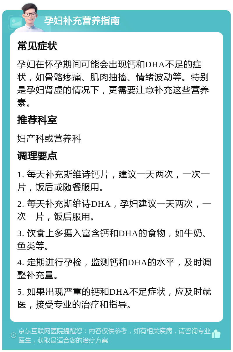 孕妇补充营养指南 常见症状 孕妇在怀孕期间可能会出现钙和DHA不足的症状，如骨骼疼痛、肌肉抽搐、情绪波动等。特别是孕妇肾虚的情况下，更需要注意补充这些营养素。 推荐科室 妇产科或营养科 调理要点 1. 每天补充斯维诗钙片，建议一天两次，一次一片，饭后或随餐服用。 2. 每天补充斯维诗DHA，孕妇建议一天两次，一次一片，饭后服用。 3. 饮食上多摄入富含钙和DHA的食物，如牛奶、鱼类等。 4. 定期进行孕检，监测钙和DHA的水平，及时调整补充量。 5. 如果出现严重的钙和DHA不足症状，应及时就医，接受专业的治疗和指导。