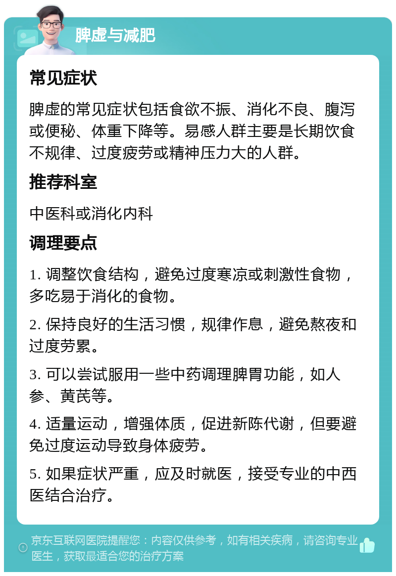 脾虚与减肥 常见症状 脾虚的常见症状包括食欲不振、消化不良、腹泻或便秘、体重下降等。易感人群主要是长期饮食不规律、过度疲劳或精神压力大的人群。 推荐科室 中医科或消化内科 调理要点 1. 调整饮食结构，避免过度寒凉或刺激性食物，多吃易于消化的食物。 2. 保持良好的生活习惯，规律作息，避免熬夜和过度劳累。 3. 可以尝试服用一些中药调理脾胃功能，如人参、黄芪等。 4. 适量运动，增强体质，促进新陈代谢，但要避免过度运动导致身体疲劳。 5. 如果症状严重，应及时就医，接受专业的中西医结合治疗。