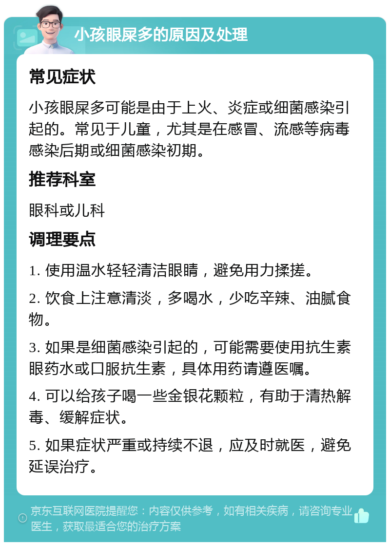 小孩眼屎多的原因及处理 常见症状 小孩眼屎多可能是由于上火、炎症或细菌感染引起的。常见于儿童，尤其是在感冒、流感等病毒感染后期或细菌感染初期。 推荐科室 眼科或儿科 调理要点 1. 使用温水轻轻清洁眼睛，避免用力揉搓。 2. 饮食上注意清淡，多喝水，少吃辛辣、油腻食物。 3. 如果是细菌感染引起的，可能需要使用抗生素眼药水或口服抗生素，具体用药请遵医嘱。 4. 可以给孩子喝一些金银花颗粒，有助于清热解毒、缓解症状。 5. 如果症状严重或持续不退，应及时就医，避免延误治疗。