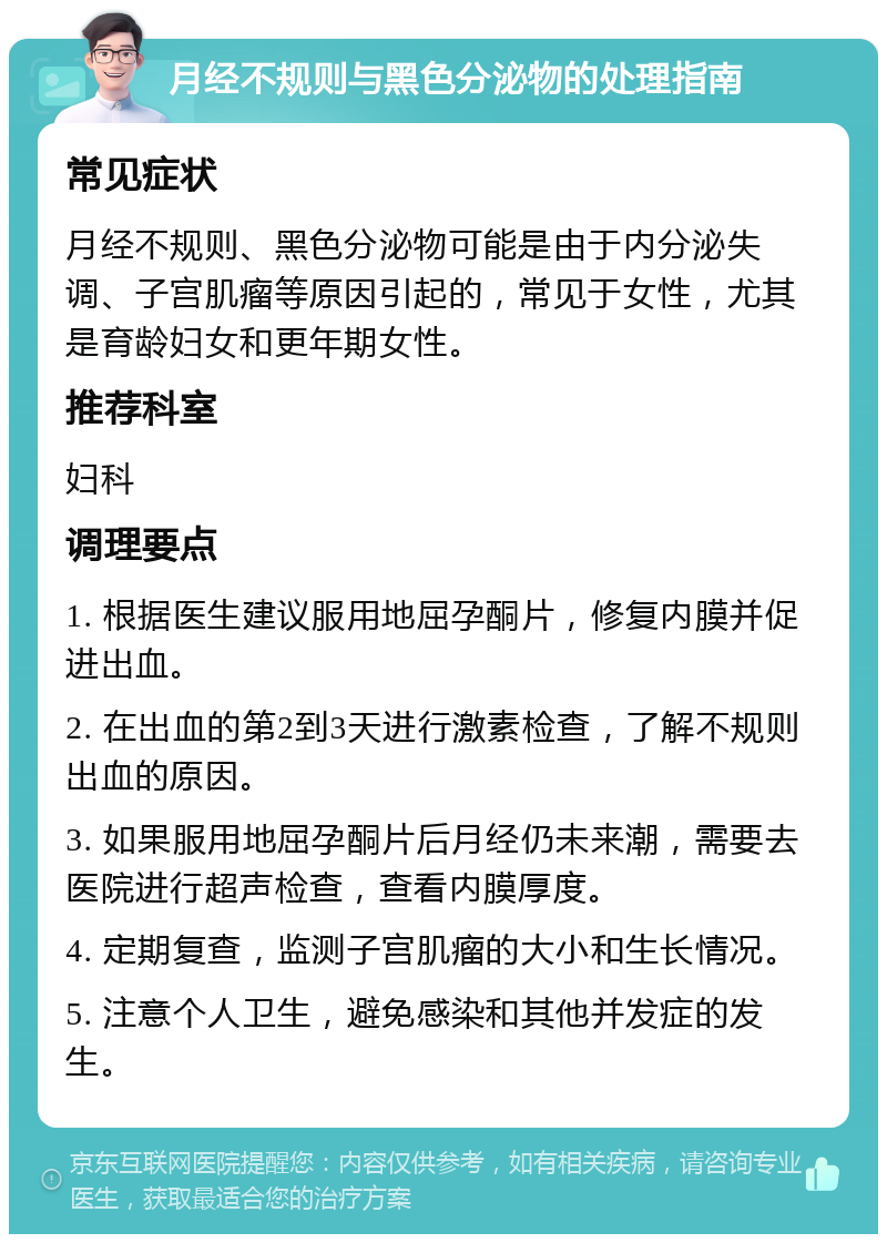 月经不规则与黑色分泌物的处理指南 常见症状 月经不规则、黑色分泌物可能是由于内分泌失调、子宫肌瘤等原因引起的，常见于女性，尤其是育龄妇女和更年期女性。 推荐科室 妇科 调理要点 1. 根据医生建议服用地屈孕酮片，修复内膜并促进出血。 2. 在出血的第2到3天进行激素检查，了解不规则出血的原因。 3. 如果服用地屈孕酮片后月经仍未来潮，需要去医院进行超声检查，查看内膜厚度。 4. 定期复查，监测子宫肌瘤的大小和生长情况。 5. 注意个人卫生，避免感染和其他并发症的发生。