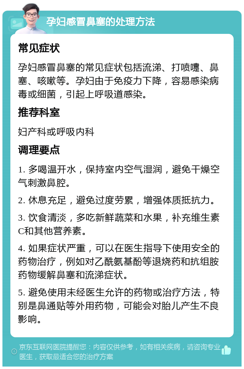 孕妇感冒鼻塞的处理方法 常见症状 孕妇感冒鼻塞的常见症状包括流涕、打喷嚏、鼻塞、咳嗽等。孕妇由于免疫力下降，容易感染病毒或细菌，引起上呼吸道感染。 推荐科室 妇产科或呼吸内科 调理要点 1. 多喝温开水，保持室内空气湿润，避免干燥空气刺激鼻腔。 2. 休息充足，避免过度劳累，增强体质抵抗力。 3. 饮食清淡，多吃新鲜蔬菜和水果，补充维生素C和其他营养素。 4. 如果症状严重，可以在医生指导下使用安全的药物治疗，例如对乙酰氨基酚等退烧药和抗组胺药物缓解鼻塞和流涕症状。 5. 避免使用未经医生允许的药物或治疗方法，特别是鼻通贴等外用药物，可能会对胎儿产生不良影响。