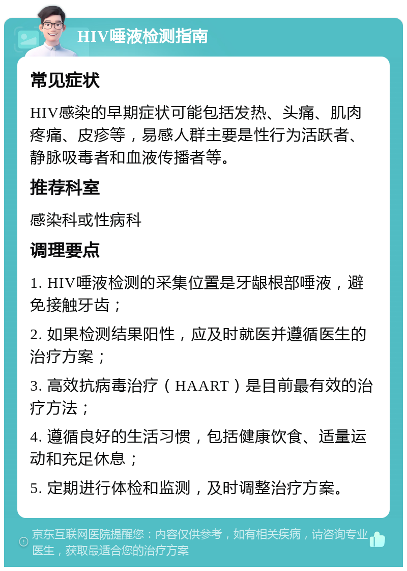 HIV唾液检测指南 常见症状 HIV感染的早期症状可能包括发热、头痛、肌肉疼痛、皮疹等，易感人群主要是性行为活跃者、静脉吸毒者和血液传播者等。 推荐科室 感染科或性病科 调理要点 1. HIV唾液检测的采集位置是牙龈根部唾液，避免接触牙齿； 2. 如果检测结果阳性，应及时就医并遵循医生的治疗方案； 3. 高效抗病毒治疗（HAART）是目前最有效的治疗方法； 4. 遵循良好的生活习惯，包括健康饮食、适量运动和充足休息； 5. 定期进行体检和监测，及时调整治疗方案。