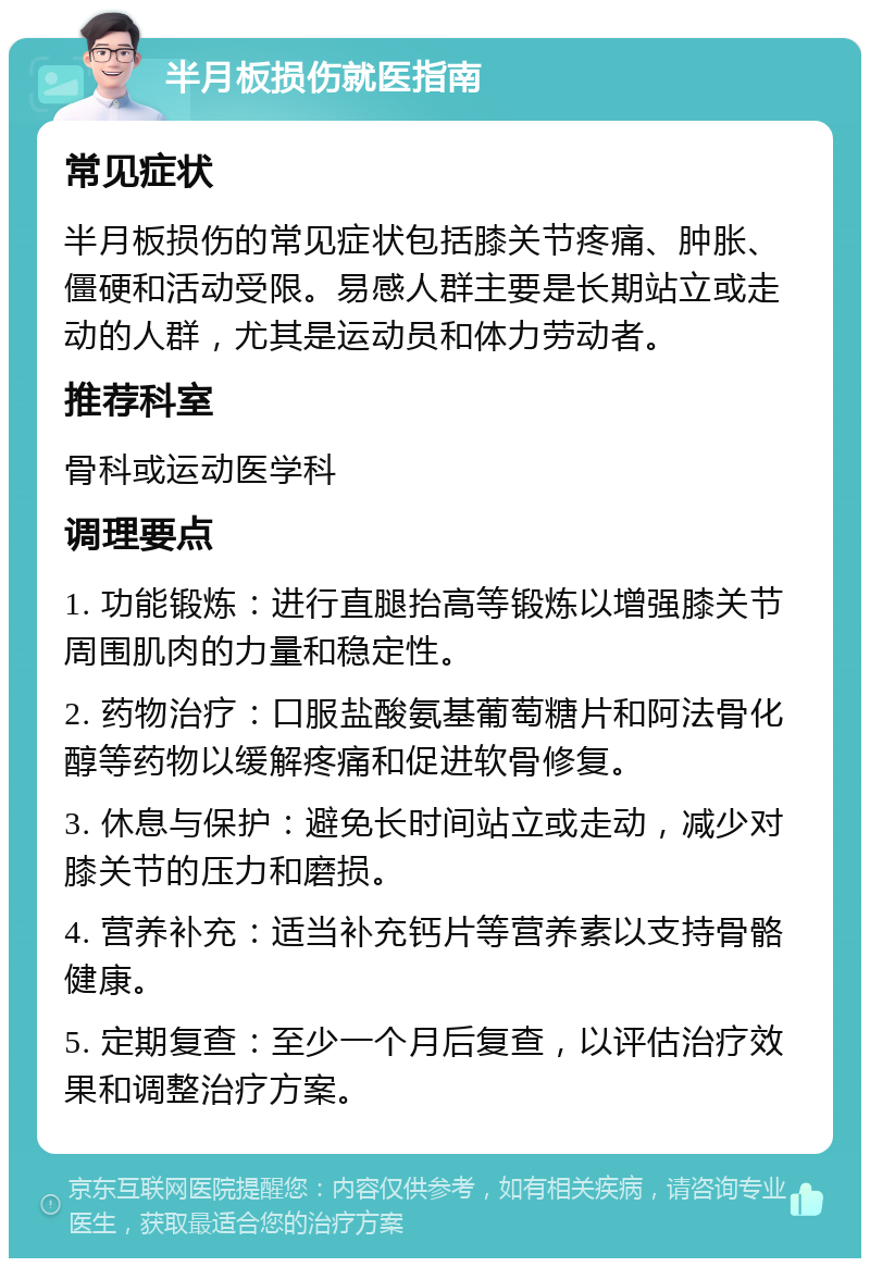 半月板损伤就医指南 常见症状 半月板损伤的常见症状包括膝关节疼痛、肿胀、僵硬和活动受限。易感人群主要是长期站立或走动的人群，尤其是运动员和体力劳动者。 推荐科室 骨科或运动医学科 调理要点 1. 功能锻炼：进行直腿抬高等锻炼以增强膝关节周围肌肉的力量和稳定性。 2. 药物治疗：口服盐酸氨基葡萄糖片和阿法骨化醇等药物以缓解疼痛和促进软骨修复。 3. 休息与保护：避免长时间站立或走动，减少对膝关节的压力和磨损。 4. 营养补充：适当补充钙片等营养素以支持骨骼健康。 5. 定期复查：至少一个月后复查，以评估治疗效果和调整治疗方案。