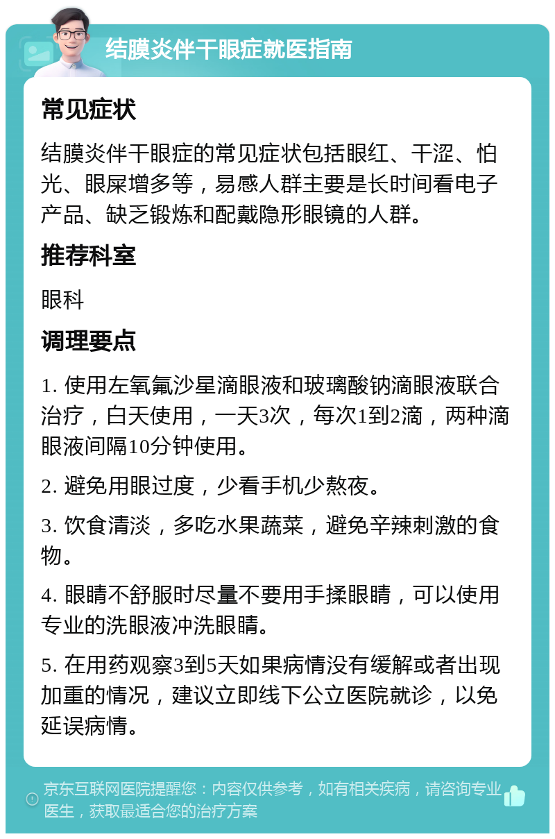 结膜炎伴干眼症就医指南 常见症状 结膜炎伴干眼症的常见症状包括眼红、干涩、怕光、眼屎增多等，易感人群主要是长时间看电子产品、缺乏锻炼和配戴隐形眼镜的人群。 推荐科室 眼科 调理要点 1. 使用左氧氟沙星滴眼液和玻璃酸钠滴眼液联合治疗，白天使用，一天3次，每次1到2滴，两种滴眼液间隔10分钟使用。 2. 避免用眼过度，少看手机少熬夜。 3. 饮食清淡，多吃水果蔬菜，避免辛辣刺激的食物。 4. 眼睛不舒服时尽量不要用手揉眼睛，可以使用专业的洗眼液冲洗眼睛。 5. 在用药观察3到5天如果病情没有缓解或者出现加重的情况，建议立即线下公立医院就诊，以免延误病情。