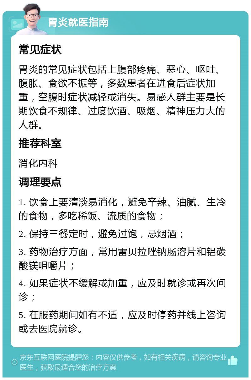 胃炎就医指南 常见症状 胃炎的常见症状包括上腹部疼痛、恶心、呕吐、腹胀、食欲不振等，多数患者在进食后症状加重，空腹时症状减轻或消失。易感人群主要是长期饮食不规律、过度饮酒、吸烟、精神压力大的人群。 推荐科室 消化内科 调理要点 1. 饮食上要清淡易消化，避免辛辣、油腻、生冷的食物，多吃稀饭、流质的食物； 2. 保持三餐定时，避免过饱，忌烟酒； 3. 药物治疗方面，常用雷贝拉唑钠肠溶片和铝碳酸镁咀嚼片； 4. 如果症状不缓解或加重，应及时就诊或再次问诊； 5. 在服药期间如有不适，应及时停药并线上咨询或去医院就诊。