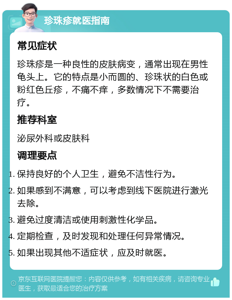 珍珠疹就医指南 常见症状 珍珠疹是一种良性的皮肤病变，通常出现在男性龟头上。它的特点是小而圆的、珍珠状的白色或粉红色丘疹，不痛不痒，多数情况下不需要治疗。 推荐科室 泌尿外科或皮肤科 调理要点 保持良好的个人卫生，避免不洁性行为。 如果感到不满意，可以考虑到线下医院进行激光去除。 避免过度清洁或使用刺激性化学品。 定期检查，及时发现和处理任何异常情况。 如果出现其他不适症状，应及时就医。