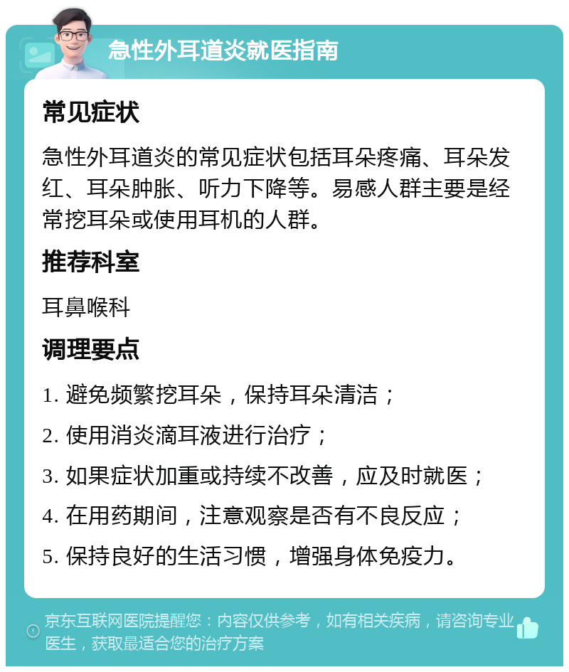 急性外耳道炎就医指南 常见症状 急性外耳道炎的常见症状包括耳朵疼痛、耳朵发红、耳朵肿胀、听力下降等。易感人群主要是经常挖耳朵或使用耳机的人群。 推荐科室 耳鼻喉科 调理要点 1. 避免频繁挖耳朵，保持耳朵清洁； 2. 使用消炎滴耳液进行治疗； 3. 如果症状加重或持续不改善，应及时就医； 4. 在用药期间，注意观察是否有不良反应； 5. 保持良好的生活习惯，增强身体免疫力。