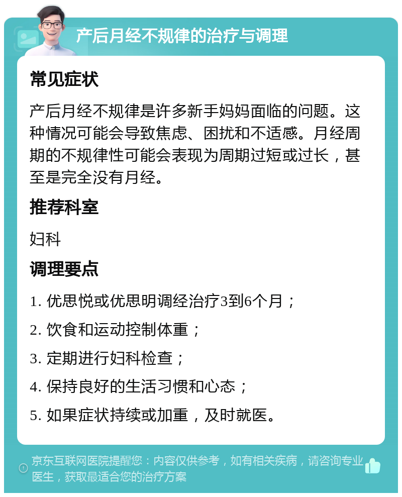 产后月经不规律的治疗与调理 常见症状 产后月经不规律是许多新手妈妈面临的问题。这种情况可能会导致焦虑、困扰和不适感。月经周期的不规律性可能会表现为周期过短或过长，甚至是完全没有月经。 推荐科室 妇科 调理要点 1. 优思悦或优思明调经治疗3到6个月； 2. 饮食和运动控制体重； 3. 定期进行妇科检查； 4. 保持良好的生活习惯和心态； 5. 如果症状持续或加重，及时就医。