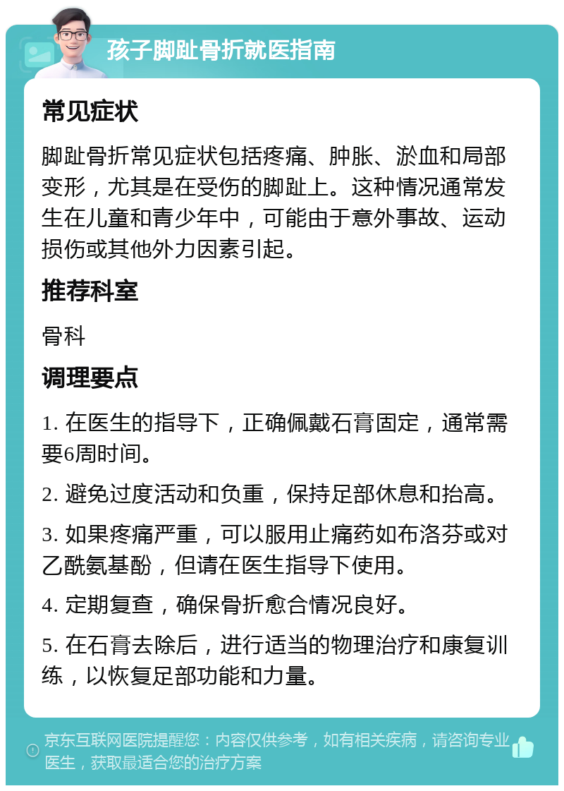 孩子脚趾骨折就医指南 常见症状 脚趾骨折常见症状包括疼痛、肿胀、淤血和局部变形，尤其是在受伤的脚趾上。这种情况通常发生在儿童和青少年中，可能由于意外事故、运动损伤或其他外力因素引起。 推荐科室 骨科 调理要点 1. 在医生的指导下，正确佩戴石膏固定，通常需要6周时间。 2. 避免过度活动和负重，保持足部休息和抬高。 3. 如果疼痛严重，可以服用止痛药如布洛芬或对乙酰氨基酚，但请在医生指导下使用。 4. 定期复查，确保骨折愈合情况良好。 5. 在石膏去除后，进行适当的物理治疗和康复训练，以恢复足部功能和力量。