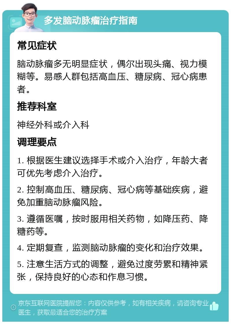 多发脑动脉瘤治疗指南 常见症状 脑动脉瘤多无明显症状，偶尔出现头痛、视力模糊等。易感人群包括高血压、糖尿病、冠心病患者。 推荐科室 神经外科或介入科 调理要点 1. 根据医生建议选择手术或介入治疗，年龄大者可优先考虑介入治疗。 2. 控制高血压、糖尿病、冠心病等基础疾病，避免加重脑动脉瘤风险。 3. 遵循医嘱，按时服用相关药物，如降压药、降糖药等。 4. 定期复查，监测脑动脉瘤的变化和治疗效果。 5. 注意生活方式的调整，避免过度劳累和精神紧张，保持良好的心态和作息习惯。