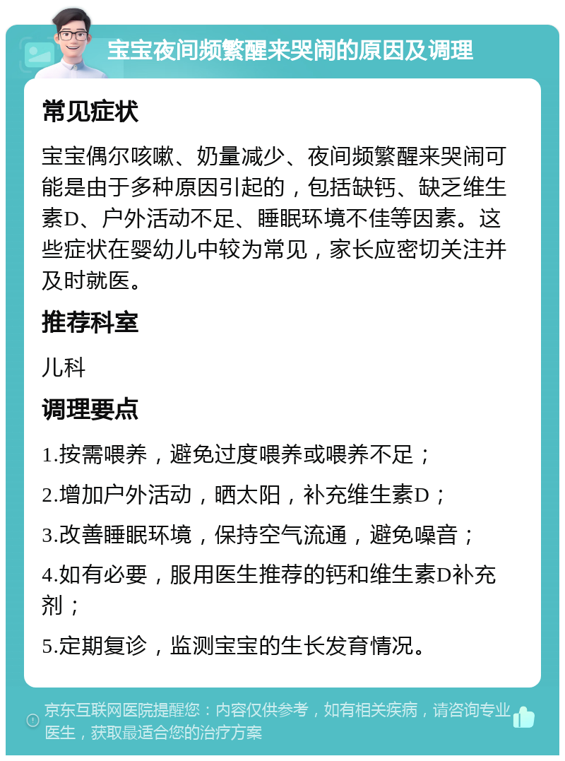 宝宝夜间频繁醒来哭闹的原因及调理 常见症状 宝宝偶尔咳嗽、奶量减少、夜间频繁醒来哭闹可能是由于多种原因引起的，包括缺钙、缺乏维生素D、户外活动不足、睡眠环境不佳等因素。这些症状在婴幼儿中较为常见，家长应密切关注并及时就医。 推荐科室 儿科 调理要点 1.按需喂养，避免过度喂养或喂养不足； 2.增加户外活动，晒太阳，补充维生素D； 3.改善睡眠环境，保持空气流通，避免噪音； 4.如有必要，服用医生推荐的钙和维生素D补充剂； 5.定期复诊，监测宝宝的生长发育情况。