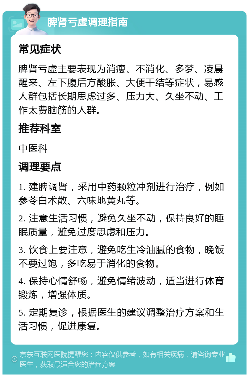 脾肾亏虚调理指南 常见症状 脾肾亏虚主要表现为消瘦、不消化、多梦、凌晨醒来、左下腹后方酸胀、大便干结等症状，易感人群包括长期思虑过多、压力大、久坐不动、工作太费脑筋的人群。 推荐科室 中医科 调理要点 1. 建脾调肾，采用中药颗粒冲剂进行治疗，例如参苓白术散、六味地黄丸等。 2. 注意生活习惯，避免久坐不动，保持良好的睡眠质量，避免过度思虑和压力。 3. 饮食上要注意，避免吃生冷油腻的食物，晚饭不要过饱，多吃易于消化的食物。 4. 保持心情舒畅，避免情绪波动，适当进行体育锻炼，增强体质。 5. 定期复诊，根据医生的建议调整治疗方案和生活习惯，促进康复。