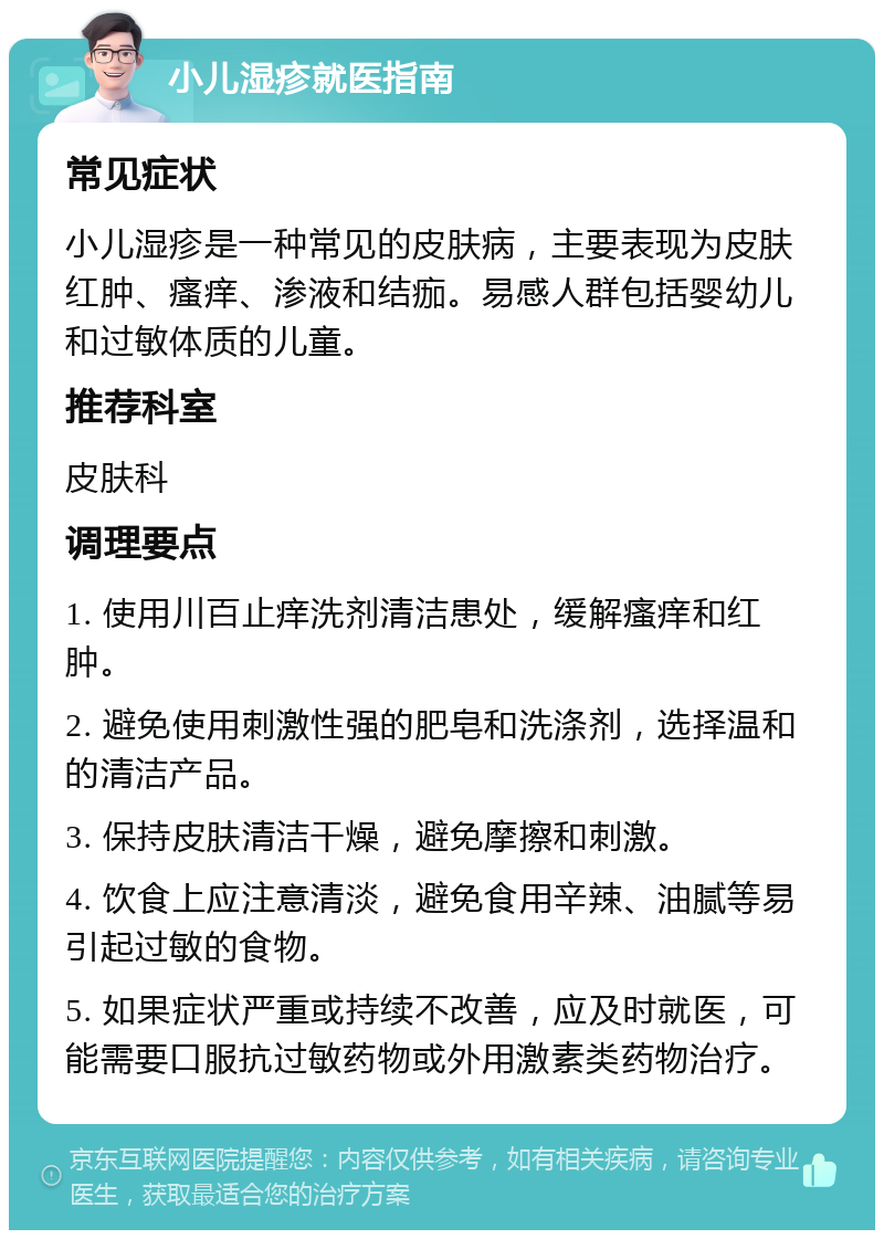 小儿湿疹就医指南 常见症状 小儿湿疹是一种常见的皮肤病，主要表现为皮肤红肿、瘙痒、渗液和结痂。易感人群包括婴幼儿和过敏体质的儿童。 推荐科室 皮肤科 调理要点 1. 使用川百止痒洗剂清洁患处，缓解瘙痒和红肿。 2. 避免使用刺激性强的肥皂和洗涤剂，选择温和的清洁产品。 3. 保持皮肤清洁干燥，避免摩擦和刺激。 4. 饮食上应注意清淡，避免食用辛辣、油腻等易引起过敏的食物。 5. 如果症状严重或持续不改善，应及时就医，可能需要口服抗过敏药物或外用激素类药物治疗。