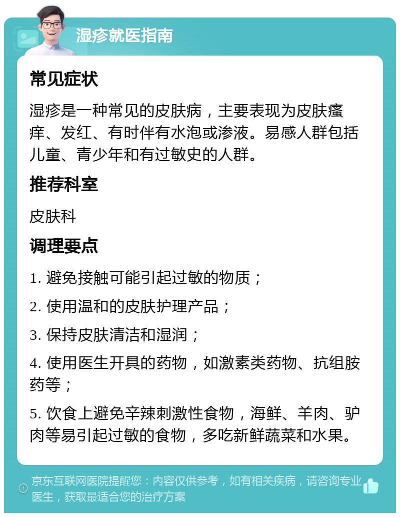 湿疹就医指南 常见症状 湿疹是一种常见的皮肤病，主要表现为皮肤瘙痒、发红、有时伴有水泡或渗液。易感人群包括儿童、青少年和有过敏史的人群。 推荐科室 皮肤科 调理要点 1. 避免接触可能引起过敏的物质； 2. 使用温和的皮肤护理产品； 3. 保持皮肤清洁和湿润； 4. 使用医生开具的药物，如激素类药物、抗组胺药等； 5. 饮食上避免辛辣刺激性食物，海鲜、羊肉、驴肉等易引起过敏的食物，多吃新鲜蔬菜和水果。