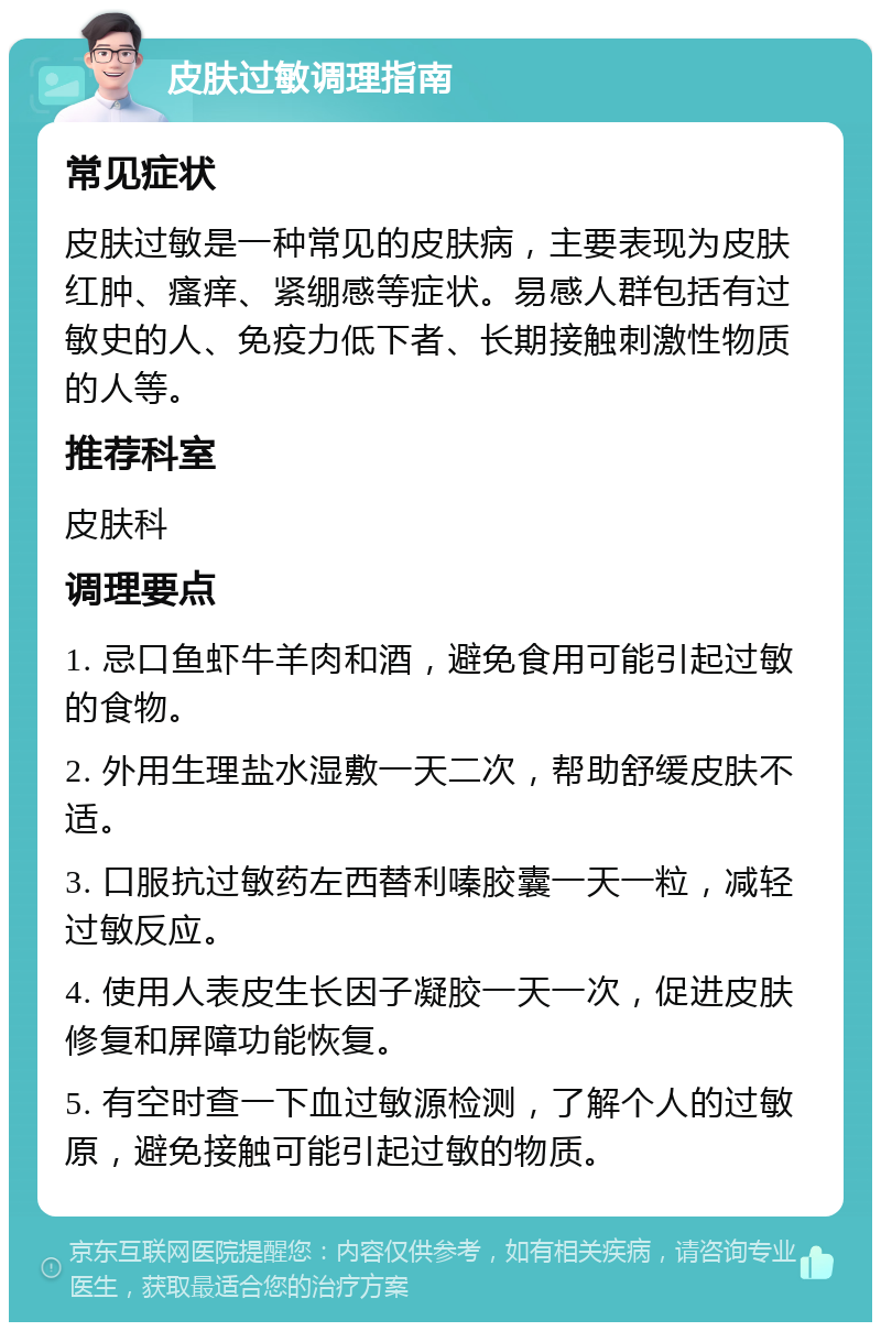 皮肤过敏调理指南 常见症状 皮肤过敏是一种常见的皮肤病，主要表现为皮肤红肿、瘙痒、紧绷感等症状。易感人群包括有过敏史的人、免疫力低下者、长期接触刺激性物质的人等。 推荐科室 皮肤科 调理要点 1. 忌口鱼虾牛羊肉和酒，避免食用可能引起过敏的食物。 2. 外用生理盐水湿敷一天二次，帮助舒缓皮肤不适。 3. 口服抗过敏药左西替利嗪胶囊一天一粒，减轻过敏反应。 4. 使用人表皮生长因子凝胶一天一次，促进皮肤修复和屏障功能恢复。 5. 有空时查一下血过敏源检测，了解个人的过敏原，避免接触可能引起过敏的物质。