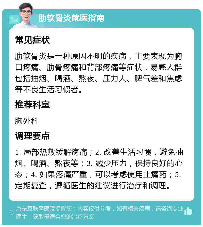 肋软骨炎就医指南 常见症状 肋软骨炎是一种原因不明的疾病，主要表现为胸口疼痛、肋骨疼痛和背部疼痛等症状，易感人群包括抽烟、喝酒、熬夜、压力大、脾气差和焦虑等不良生活习惯者。 推荐科室 胸外科 调理要点 1. 局部热敷缓解疼痛；2. 改善生活习惯，避免抽烟、喝酒、熬夜等；3. 减少压力，保持良好的心态；4. 如果疼痛严重，可以考虑使用止痛药；5. 定期复查，遵循医生的建议进行治疗和调理。