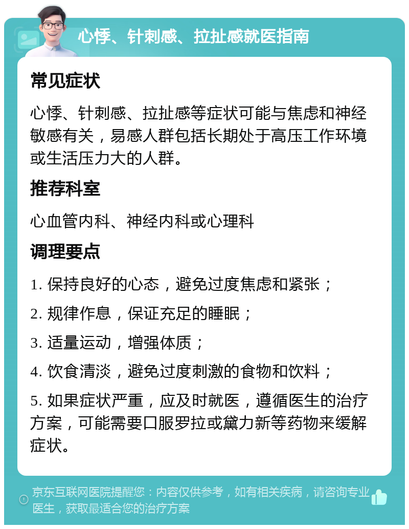 心悸、针刺感、拉扯感就医指南 常见症状 心悸、针刺感、拉扯感等症状可能与焦虑和神经敏感有关，易感人群包括长期处于高压工作环境或生活压力大的人群。 推荐科室 心血管内科、神经内科或心理科 调理要点 1. 保持良好的心态，避免过度焦虑和紧张； 2. 规律作息，保证充足的睡眠； 3. 适量运动，增强体质； 4. 饮食清淡，避免过度刺激的食物和饮料； 5. 如果症状严重，应及时就医，遵循医生的治疗方案，可能需要口服罗拉或黛力新等药物来缓解症状。