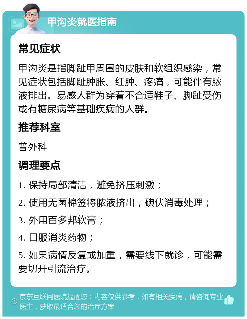 甲沟炎就医指南 常见症状 甲沟炎是指脚趾甲周围的皮肤和软组织感染，常见症状包括脚趾肿胀、红肿、疼痛，可能伴有脓液排出。易感人群为穿着不合适鞋子、脚趾受伤或有糖尿病等基础疾病的人群。 推荐科室 普外科 调理要点 1. 保持局部清洁，避免挤压刺激； 2. 使用无菌棉签将脓液挤出，碘伏消毒处理； 3. 外用百多邦软膏； 4. 口服消炎药物； 5. 如果病情反复或加重，需要线下就诊，可能需要切开引流治疗。