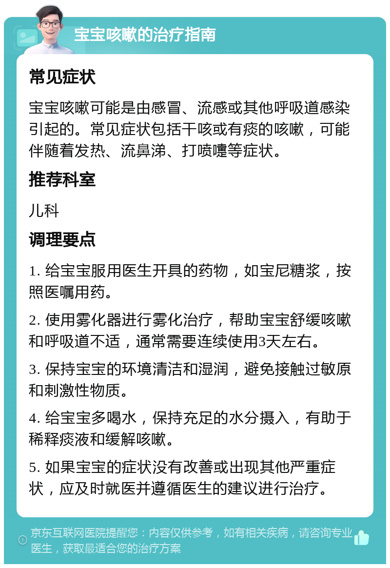 宝宝咳嗽的治疗指南 常见症状 宝宝咳嗽可能是由感冒、流感或其他呼吸道感染引起的。常见症状包括干咳或有痰的咳嗽，可能伴随着发热、流鼻涕、打喷嚏等症状。 推荐科室 儿科 调理要点 1. 给宝宝服用医生开具的药物，如宝尼糖浆，按照医嘱用药。 2. 使用雾化器进行雾化治疗，帮助宝宝舒缓咳嗽和呼吸道不适，通常需要连续使用3天左右。 3. 保持宝宝的环境清洁和湿润，避免接触过敏原和刺激性物质。 4. 给宝宝多喝水，保持充足的水分摄入，有助于稀释痰液和缓解咳嗽。 5. 如果宝宝的症状没有改善或出现其他严重症状，应及时就医并遵循医生的建议进行治疗。