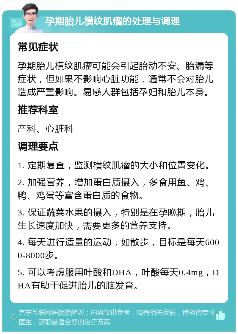 孕期胎儿横纹肌瘤的处理与调理 常见症状 孕期胎儿横纹肌瘤可能会引起胎动不安、胎漏等症状，但如果不影响心脏功能，通常不会对胎儿造成严重影响。易感人群包括孕妇和胎儿本身。 推荐科室 产科、心脏科 调理要点 1. 定期复查，监测横纹肌瘤的大小和位置变化。 2. 加强营养，增加蛋白质摄入，多食用鱼、鸡、鸭、鸡蛋等富含蛋白质的食物。 3. 保证蔬菜水果的摄入，特别是在孕晚期，胎儿生长速度加快，需要更多的营养支持。 4. 每天进行适量的运动，如散步，目标是每天6000-8000步。 5. 可以考虑服用叶酸和DHA，叶酸每天0.4mg，DHA有助于促进胎儿的脑发育。