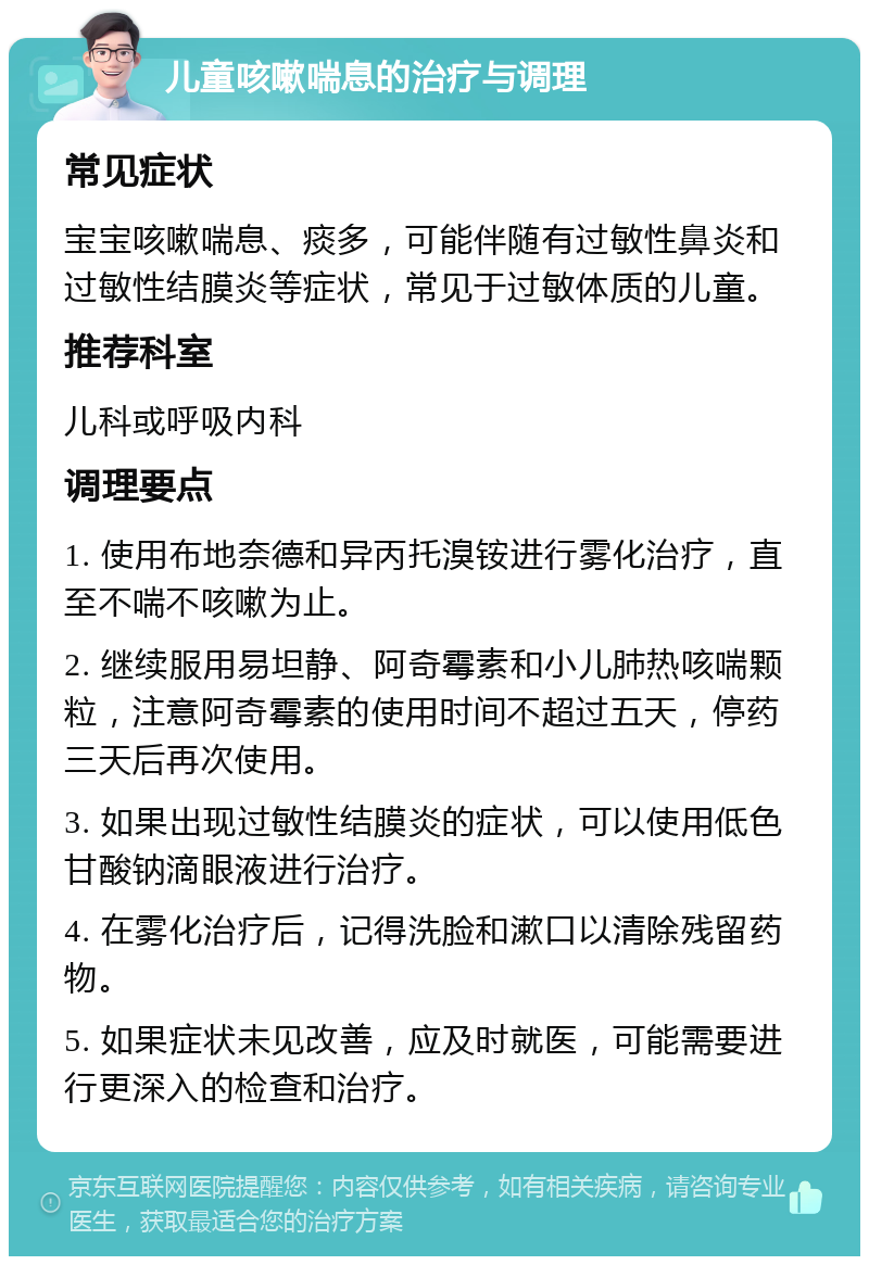 儿童咳嗽喘息的治疗与调理 常见症状 宝宝咳嗽喘息、痰多，可能伴随有过敏性鼻炎和过敏性结膜炎等症状，常见于过敏体质的儿童。 推荐科室 儿科或呼吸内科 调理要点 1. 使用布地奈德和异丙托溴铵进行雾化治疗，直至不喘不咳嗽为止。 2. 继续服用易坦静、阿奇霉素和小儿肺热咳喘颗粒，注意阿奇霉素的使用时间不超过五天，停药三天后再次使用。 3. 如果出现过敏性结膜炎的症状，可以使用低色甘酸钠滴眼液进行治疗。 4. 在雾化治疗后，记得洗脸和漱口以清除残留药物。 5. 如果症状未见改善，应及时就医，可能需要进行更深入的检查和治疗。