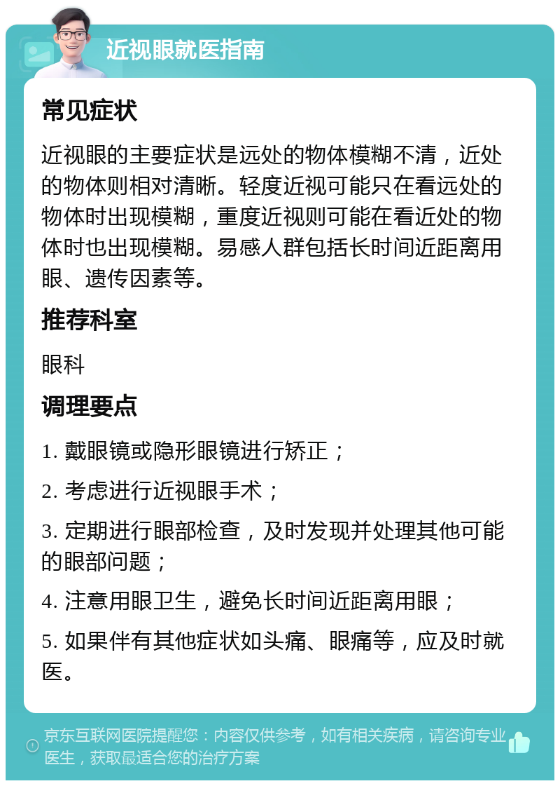 近视眼就医指南 常见症状 近视眼的主要症状是远处的物体模糊不清，近处的物体则相对清晰。轻度近视可能只在看远处的物体时出现模糊，重度近视则可能在看近处的物体时也出现模糊。易感人群包括长时间近距离用眼、遗传因素等。 推荐科室 眼科 调理要点 1. 戴眼镜或隐形眼镜进行矫正； 2. 考虑进行近视眼手术； 3. 定期进行眼部检查，及时发现并处理其他可能的眼部问题； 4. 注意用眼卫生，避免长时间近距离用眼； 5. 如果伴有其他症状如头痛、眼痛等，应及时就医。