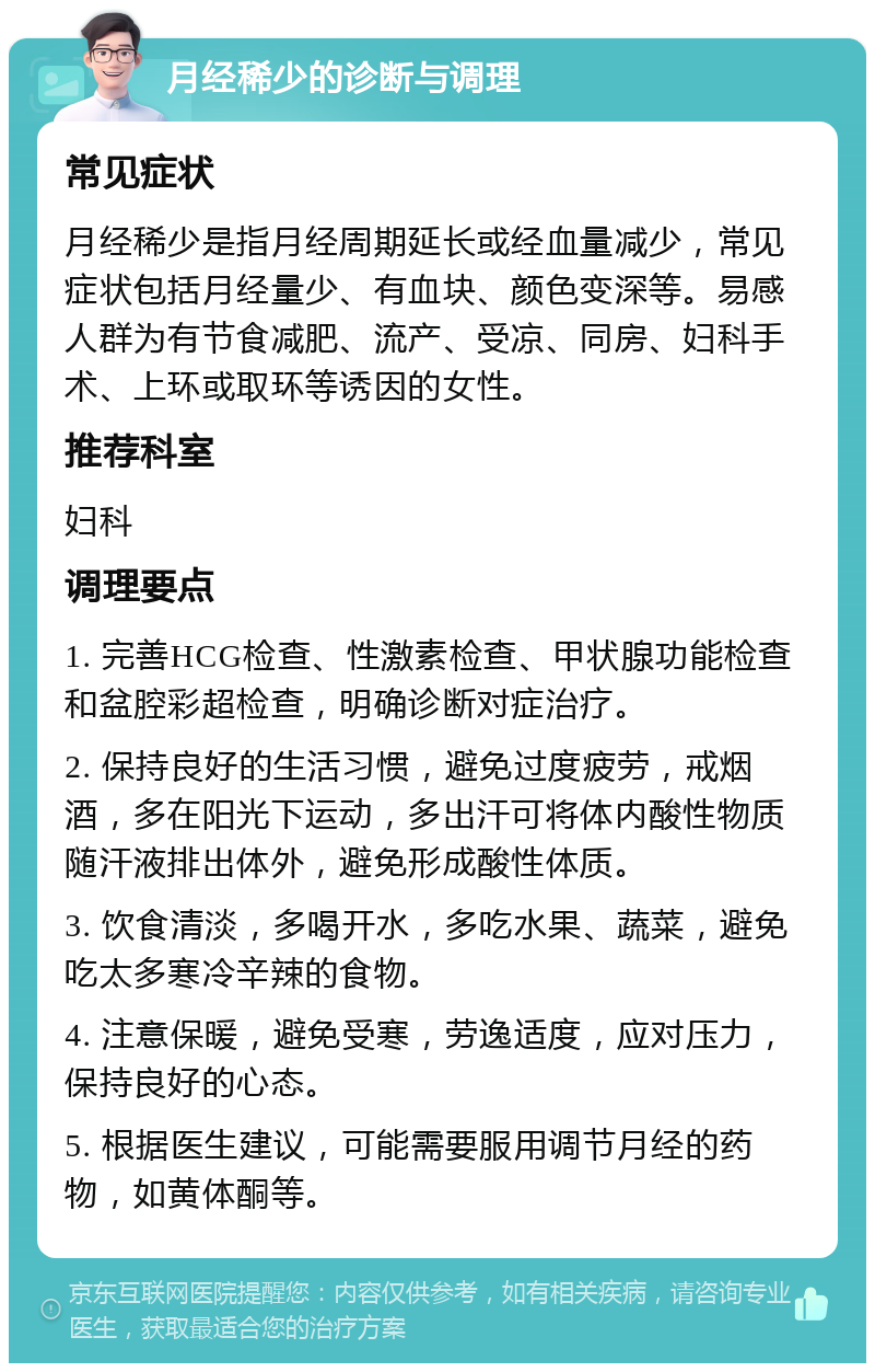 月经稀少的诊断与调理 常见症状 月经稀少是指月经周期延长或经血量减少，常见症状包括月经量少、有血块、颜色变深等。易感人群为有节食减肥、流产、受凉、同房、妇科手术、上环或取环等诱因的女性。 推荐科室 妇科 调理要点 1. 完善HCG检查、性激素检查、甲状腺功能检查和盆腔彩超检查，明确诊断对症治疗。 2. 保持良好的生活习惯，避免过度疲劳，戒烟酒，多在阳光下运动，多出汗可将体内酸性物质随汗液排出体外，避免形成酸性体质。 3. 饮食清淡，多喝开水，多吃水果、蔬菜，避免吃太多寒冷辛辣的食物。 4. 注意保暖，避免受寒，劳逸适度，应对压力，保持良好的心态。 5. 根据医生建议，可能需要服用调节月经的药物，如黄体酮等。