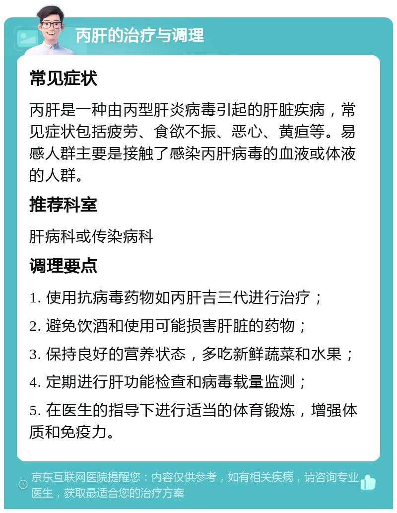 丙肝的治疗与调理 常见症状 丙肝是一种由丙型肝炎病毒引起的肝脏疾病，常见症状包括疲劳、食欲不振、恶心、黄疸等。易感人群主要是接触了感染丙肝病毒的血液或体液的人群。 推荐科室 肝病科或传染病科 调理要点 1. 使用抗病毒药物如丙肝吉三代进行治疗； 2. 避免饮酒和使用可能损害肝脏的药物； 3. 保持良好的营养状态，多吃新鲜蔬菜和水果； 4. 定期进行肝功能检查和病毒载量监测； 5. 在医生的指导下进行适当的体育锻炼，增强体质和免疫力。