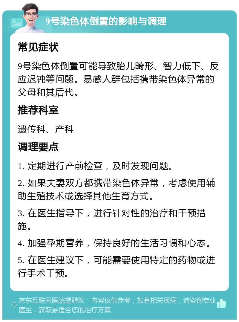 9号染色体倒置的影响与调理 常见症状 9号染色体倒置可能导致胎儿畸形、智力低下、反应迟钝等问题。易感人群包括携带染色体异常的父母和其后代。 推荐科室 遗传科、产科 调理要点 1. 定期进行产前检查，及时发现问题。 2. 如果夫妻双方都携带染色体异常，考虑使用辅助生殖技术或选择其他生育方式。 3. 在医生指导下，进行针对性的治疗和干预措施。 4. 加强孕期营养，保持良好的生活习惯和心态。 5. 在医生建议下，可能需要使用特定的药物或进行手术干预。