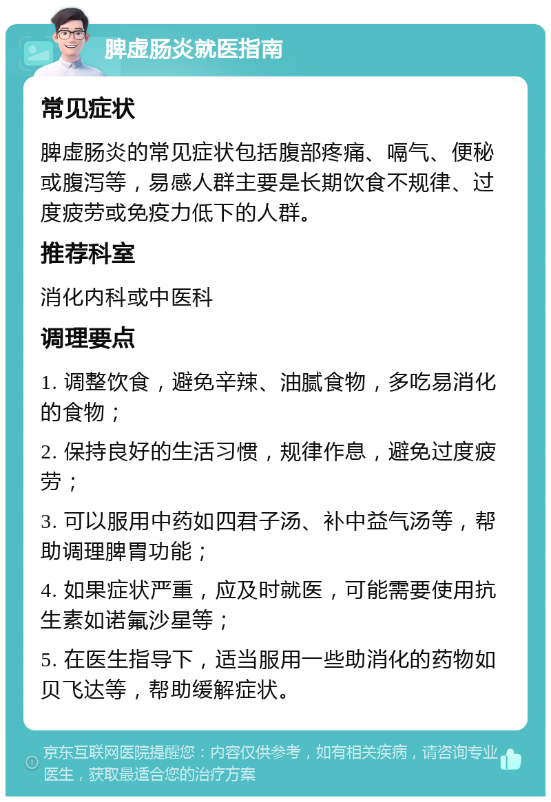 脾虚肠炎就医指南 常见症状 脾虚肠炎的常见症状包括腹部疼痛、嗝气、便秘或腹泻等，易感人群主要是长期饮食不规律、过度疲劳或免疫力低下的人群。 推荐科室 消化内科或中医科 调理要点 1. 调整饮食，避免辛辣、油腻食物，多吃易消化的食物； 2. 保持良好的生活习惯，规律作息，避免过度疲劳； 3. 可以服用中药如四君子汤、补中益气汤等，帮助调理脾胃功能； 4. 如果症状严重，应及时就医，可能需要使用抗生素如诺氟沙星等； 5. 在医生指导下，适当服用一些助消化的药物如贝飞达等，帮助缓解症状。