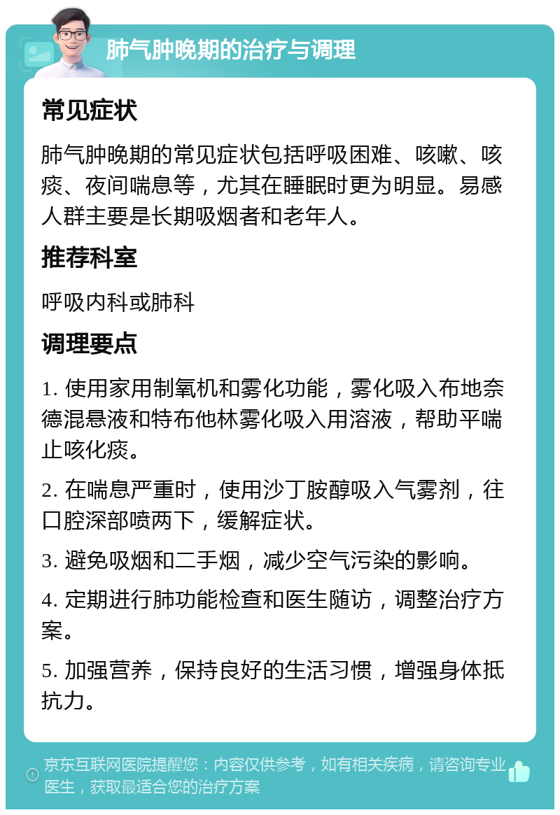 肺气肿晚期的治疗与调理 常见症状 肺气肿晚期的常见症状包括呼吸困难、咳嗽、咳痰、夜间喘息等，尤其在睡眠时更为明显。易感人群主要是长期吸烟者和老年人。 推荐科室 呼吸内科或肺科 调理要点 1. 使用家用制氧机和雾化功能，雾化吸入布地奈德混悬液和特布他林雾化吸入用溶液，帮助平喘止咳化痰。 2. 在喘息严重时，使用沙丁胺醇吸入气雾剂，往口腔深部喷两下，缓解症状。 3. 避免吸烟和二手烟，减少空气污染的影响。 4. 定期进行肺功能检查和医生随访，调整治疗方案。 5. 加强营养，保持良好的生活习惯，增强身体抵抗力。