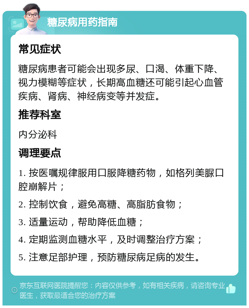 糖尿病用药指南 常见症状 糖尿病患者可能会出现多尿、口渴、体重下降、视力模糊等症状，长期高血糖还可能引起心血管疾病、肾病、神经病变等并发症。 推荐科室 内分泌科 调理要点 1. 按医嘱规律服用口服降糖药物，如格列美脲口腔崩解片； 2. 控制饮食，避免高糖、高脂肪食物； 3. 适量运动，帮助降低血糖； 4. 定期监测血糖水平，及时调整治疗方案； 5. 注意足部护理，预防糖尿病足病的发生。