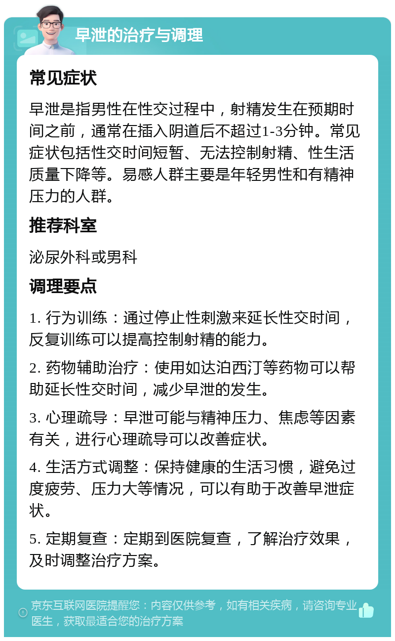 早泄的治疗与调理 常见症状 早泄是指男性在性交过程中，射精发生在预期时间之前，通常在插入阴道后不超过1-3分钟。常见症状包括性交时间短暂、无法控制射精、性生活质量下降等。易感人群主要是年轻男性和有精神压力的人群。 推荐科室 泌尿外科或男科 调理要点 1. 行为训练：通过停止性刺激来延长性交时间，反复训练可以提高控制射精的能力。 2. 药物辅助治疗：使用如达泊西汀等药物可以帮助延长性交时间，减少早泄的发生。 3. 心理疏导：早泄可能与精神压力、焦虑等因素有关，进行心理疏导可以改善症状。 4. 生活方式调整：保持健康的生活习惯，避免过度疲劳、压力大等情况，可以有助于改善早泄症状。 5. 定期复查：定期到医院复查，了解治疗效果，及时调整治疗方案。