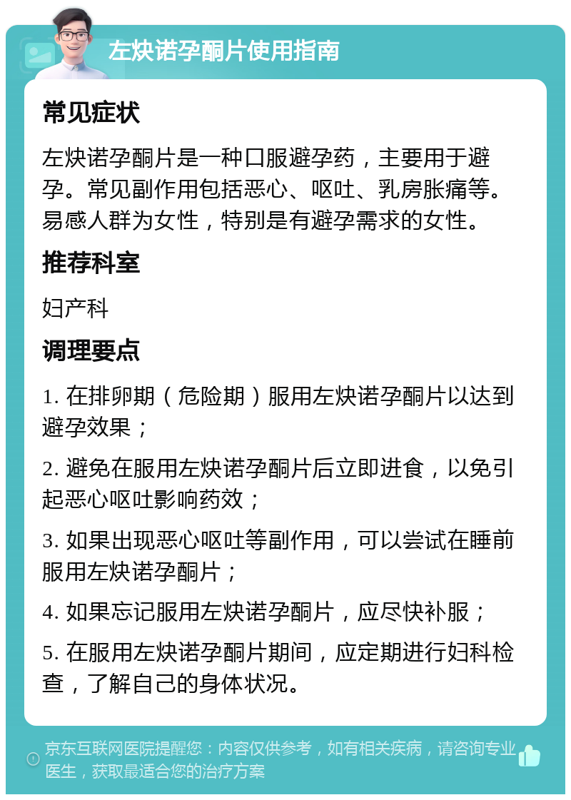 左炔诺孕酮片使用指南 常见症状 左炔诺孕酮片是一种口服避孕药，主要用于避孕。常见副作用包括恶心、呕吐、乳房胀痛等。易感人群为女性，特别是有避孕需求的女性。 推荐科室 妇产科 调理要点 1. 在排卵期（危险期）服用左炔诺孕酮片以达到避孕效果； 2. 避免在服用左炔诺孕酮片后立即进食，以免引起恶心呕吐影响药效； 3. 如果出现恶心呕吐等副作用，可以尝试在睡前服用左炔诺孕酮片； 4. 如果忘记服用左炔诺孕酮片，应尽快补服； 5. 在服用左炔诺孕酮片期间，应定期进行妇科检查，了解自己的身体状况。