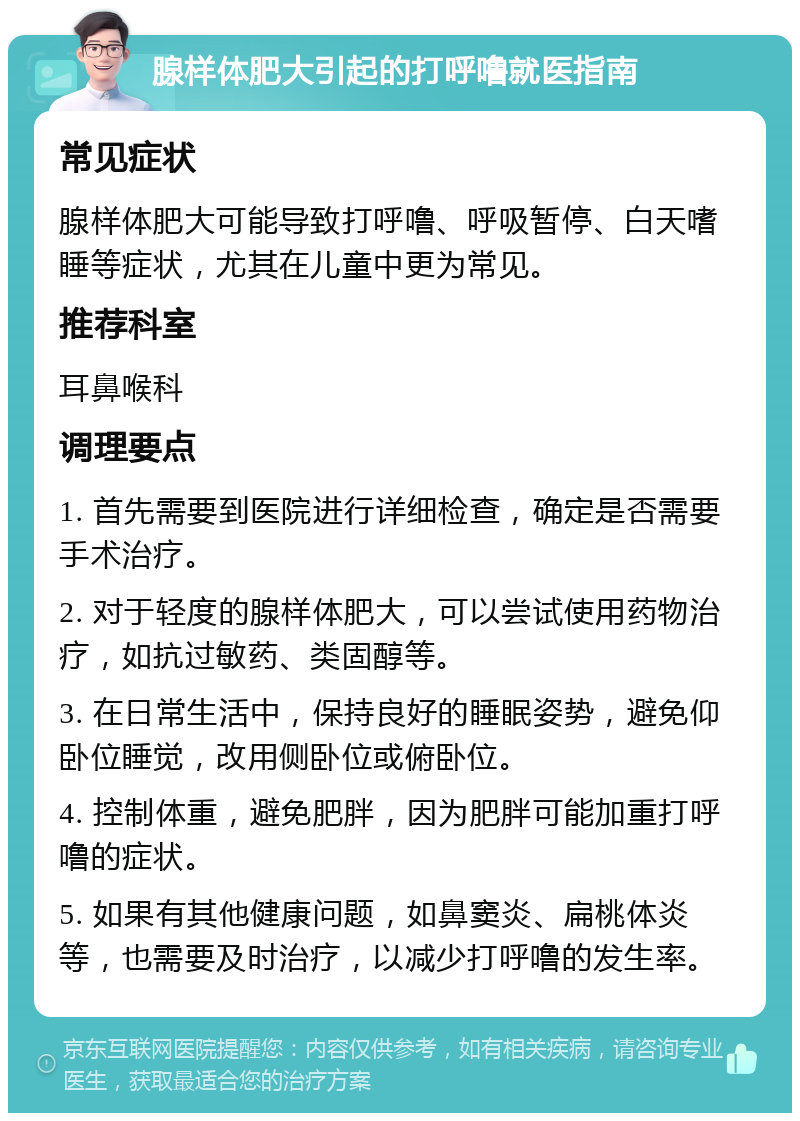 腺样体肥大引起的打呼噜就医指南 常见症状 腺样体肥大可能导致打呼噜、呼吸暂停、白天嗜睡等症状，尤其在儿童中更为常见。 推荐科室 耳鼻喉科 调理要点 1. 首先需要到医院进行详细检查，确定是否需要手术治疗。 2. 对于轻度的腺样体肥大，可以尝试使用药物治疗，如抗过敏药、类固醇等。 3. 在日常生活中，保持良好的睡眠姿势，避免仰卧位睡觉，改用侧卧位或俯卧位。 4. 控制体重，避免肥胖，因为肥胖可能加重打呼噜的症状。 5. 如果有其他健康问题，如鼻窦炎、扁桃体炎等，也需要及时治疗，以减少打呼噜的发生率。