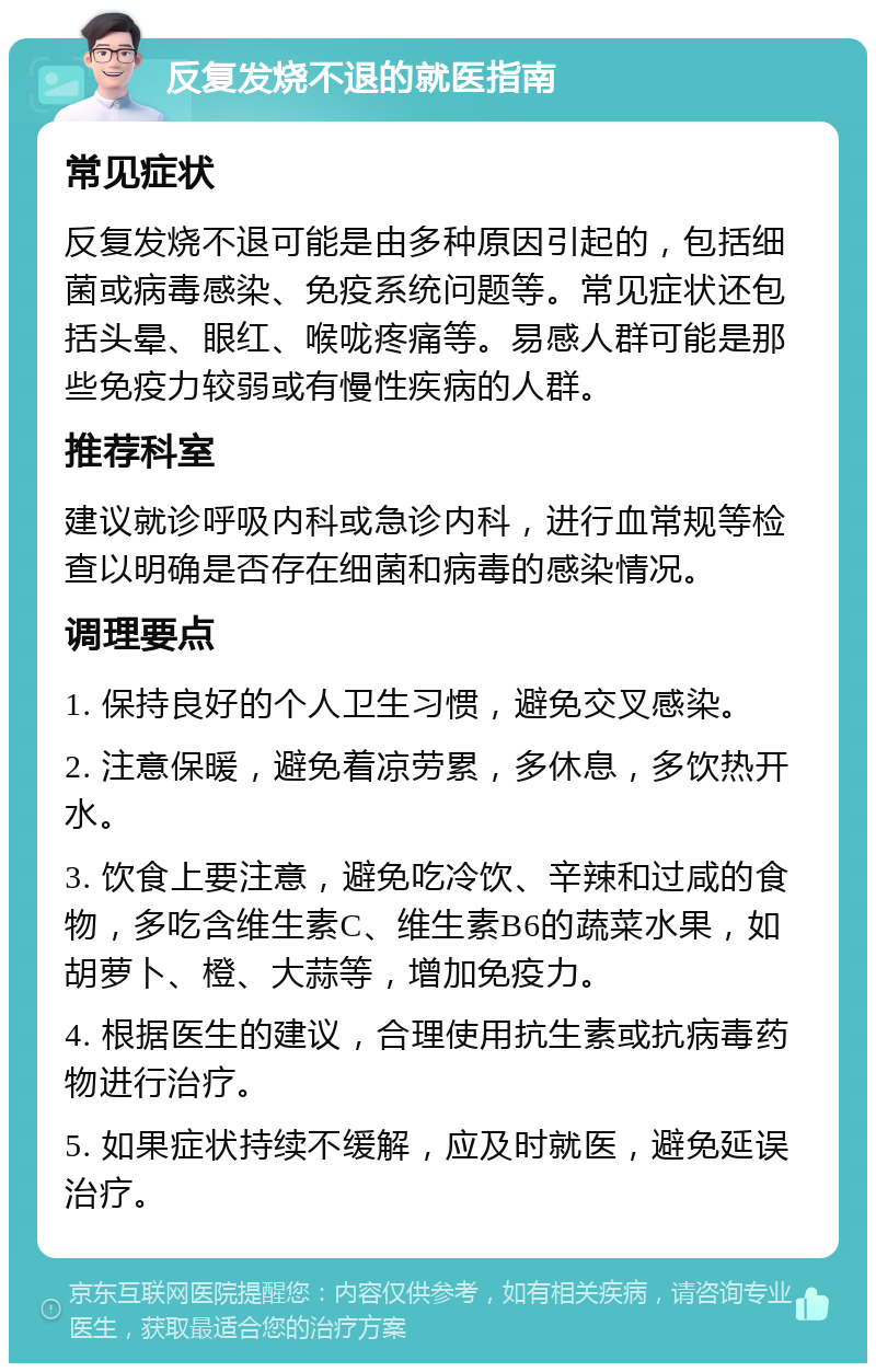 反复发烧不退的就医指南 常见症状 反复发烧不退可能是由多种原因引起的，包括细菌或病毒感染、免疫系统问题等。常见症状还包括头晕、眼红、喉咙疼痛等。易感人群可能是那些免疫力较弱或有慢性疾病的人群。 推荐科室 建议就诊呼吸内科或急诊内科，进行血常规等检查以明确是否存在细菌和病毒的感染情况。 调理要点 1. 保持良好的个人卫生习惯，避免交叉感染。 2. 注意保暖，避免着凉劳累，多休息，多饮热开水。 3. 饮食上要注意，避免吃冷饮、辛辣和过咸的食物，多吃含维生素C、维生素B6的蔬菜水果，如胡萝卜、橙、大蒜等，增加免疫力。 4. 根据医生的建议，合理使用抗生素或抗病毒药物进行治疗。 5. 如果症状持续不缓解，应及时就医，避免延误治疗。