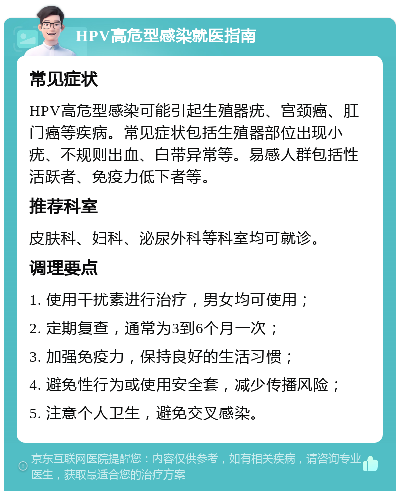 HPV高危型感染就医指南 常见症状 HPV高危型感染可能引起生殖器疣、宫颈癌、肛门癌等疾病。常见症状包括生殖器部位出现小疣、不规则出血、白带异常等。易感人群包括性活跃者、免疫力低下者等。 推荐科室 皮肤科、妇科、泌尿外科等科室均可就诊。 调理要点 1. 使用干扰素进行治疗，男女均可使用； 2. 定期复查，通常为3到6个月一次； 3. 加强免疫力，保持良好的生活习惯； 4. 避免性行为或使用安全套，减少传播风险； 5. 注意个人卫生，避免交叉感染。