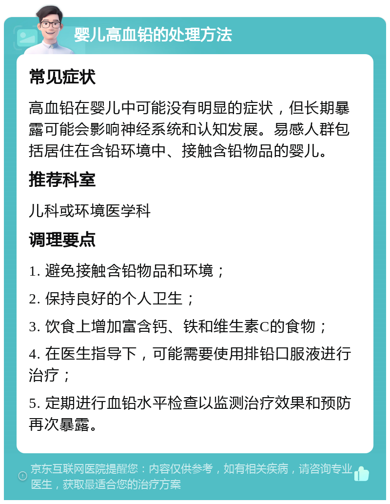 婴儿高血铅的处理方法 常见症状 高血铅在婴儿中可能没有明显的症状，但长期暴露可能会影响神经系统和认知发展。易感人群包括居住在含铅环境中、接触含铅物品的婴儿。 推荐科室 儿科或环境医学科 调理要点 1. 避免接触含铅物品和环境； 2. 保持良好的个人卫生； 3. 饮食上增加富含钙、铁和维生素C的食物； 4. 在医生指导下，可能需要使用排铅口服液进行治疗； 5. 定期进行血铅水平检查以监测治疗效果和预防再次暴露。