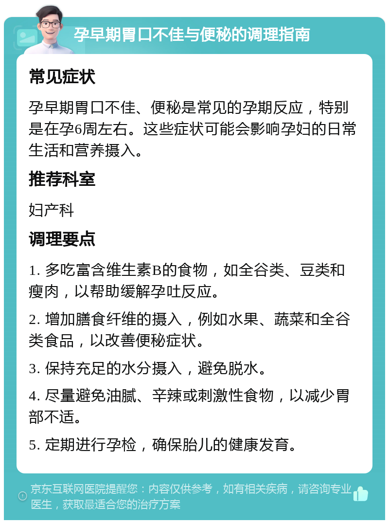 孕早期胃口不佳与便秘的调理指南 常见症状 孕早期胃口不佳、便秘是常见的孕期反应，特别是在孕6周左右。这些症状可能会影响孕妇的日常生活和营养摄入。 推荐科室 妇产科 调理要点 1. 多吃富含维生素B的食物，如全谷类、豆类和瘦肉，以帮助缓解孕吐反应。 2. 增加膳食纤维的摄入，例如水果、蔬菜和全谷类食品，以改善便秘症状。 3. 保持充足的水分摄入，避免脱水。 4. 尽量避免油腻、辛辣或刺激性食物，以减少胃部不适。 5. 定期进行孕检，确保胎儿的健康发育。