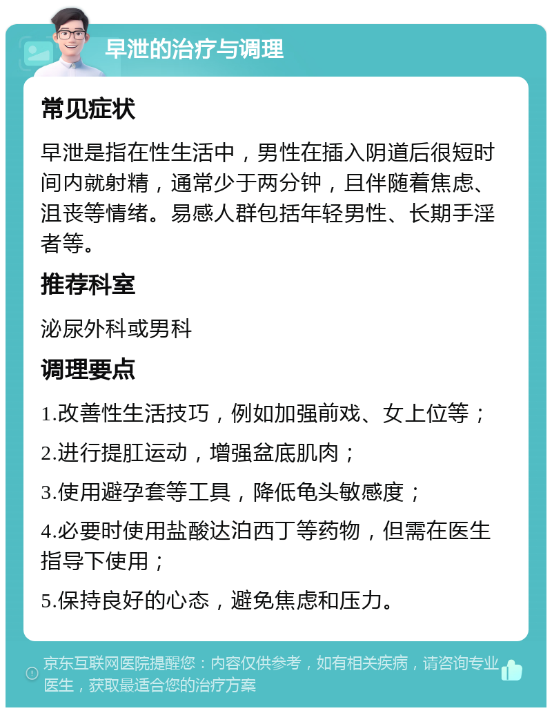 早泄的治疗与调理 常见症状 早泄是指在性生活中，男性在插入阴道后很短时间内就射精，通常少于两分钟，且伴随着焦虑、沮丧等情绪。易感人群包括年轻男性、长期手淫者等。 推荐科室 泌尿外科或男科 调理要点 1.改善性生活技巧，例如加强前戏、女上位等； 2.进行提肛运动，增强盆底肌肉； 3.使用避孕套等工具，降低龟头敏感度； 4.必要时使用盐酸达泊西丁等药物，但需在医生指导下使用； 5.保持良好的心态，避免焦虑和压力。