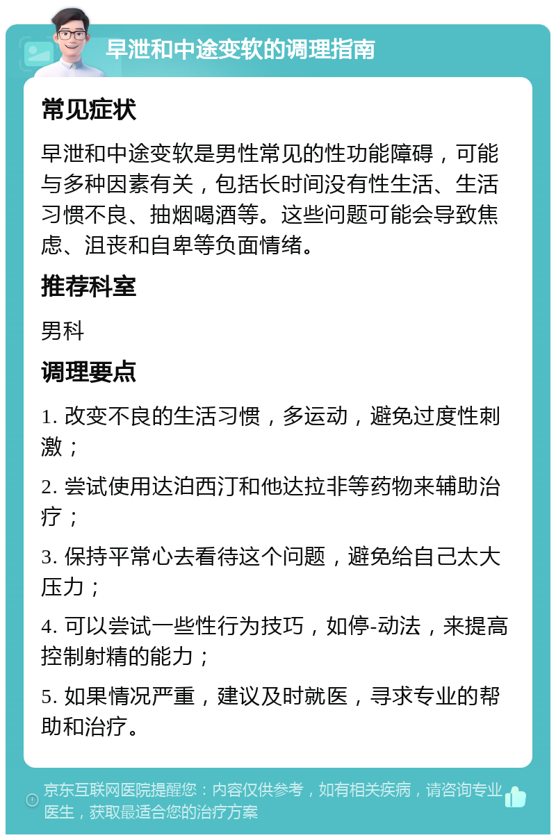 早泄和中途变软的调理指南 常见症状 早泄和中途变软是男性常见的性功能障碍，可能与多种因素有关，包括长时间没有性生活、生活习惯不良、抽烟喝酒等。这些问题可能会导致焦虑、沮丧和自卑等负面情绪。 推荐科室 男科 调理要点 1. 改变不良的生活习惯，多运动，避免过度性刺激； 2. 尝试使用达泊西汀和他达拉非等药物来辅助治疗； 3. 保持平常心去看待这个问题，避免给自己太大压力； 4. 可以尝试一些性行为技巧，如停-动法，来提高控制射精的能力； 5. 如果情况严重，建议及时就医，寻求专业的帮助和治疗。