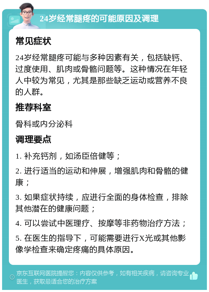 24岁经常腿疼的可能原因及调理 常见症状 24岁经常腿疼可能与多种因素有关，包括缺钙、过度使用、肌肉或骨骼问题等。这种情况在年轻人中较为常见，尤其是那些缺乏运动或营养不良的人群。 推荐科室 骨科或内分泌科 调理要点 1. 补充钙剂，如汤臣倍健等； 2. 进行适当的运动和伸展，增强肌肉和骨骼的健康； 3. 如果症状持续，应进行全面的身体检查，排除其他潜在的健康问题； 4. 可以尝试中医理疗、按摩等非药物治疗方法； 5. 在医生的指导下，可能需要进行X光或其他影像学检查来确定疼痛的具体原因。