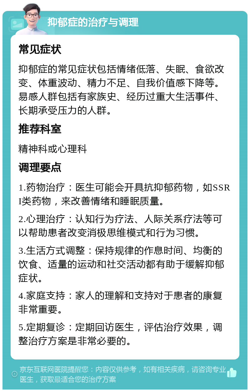 抑郁症的治疗与调理 常见症状 抑郁症的常见症状包括情绪低落、失眠、食欲改变、体重波动、精力不足、自我价值感下降等。易感人群包括有家族史、经历过重大生活事件、长期承受压力的人群。 推荐科室 精神科或心理科 调理要点 1.药物治疗：医生可能会开具抗抑郁药物，如SSRI类药物，来改善情绪和睡眠质量。 2.心理治疗：认知行为疗法、人际关系疗法等可以帮助患者改变消极思维模式和行为习惯。 3.生活方式调整：保持规律的作息时间、均衡的饮食、适量的运动和社交活动都有助于缓解抑郁症状。 4.家庭支持：家人的理解和支持对于患者的康复非常重要。 5.定期复诊：定期回访医生，评估治疗效果，调整治疗方案是非常必要的。