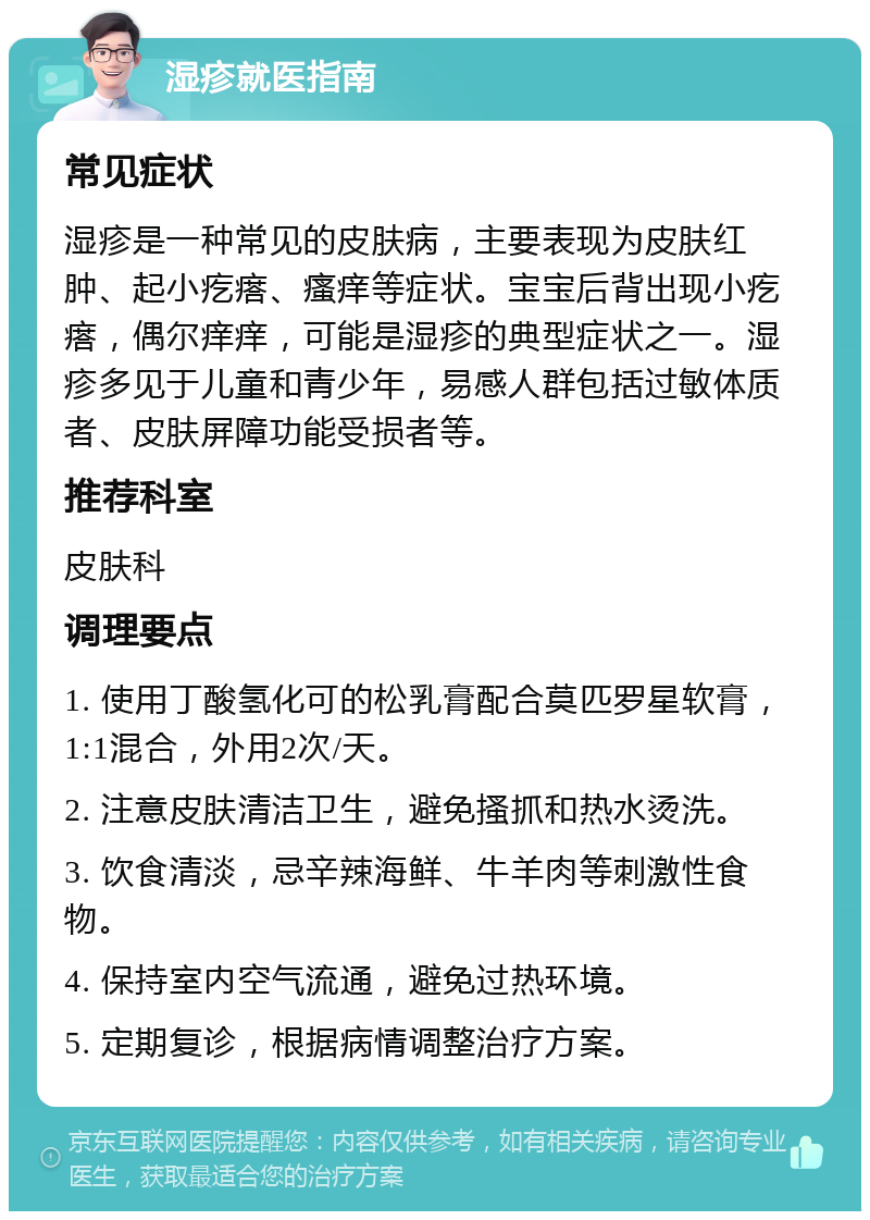 湿疹就医指南 常见症状 湿疹是一种常见的皮肤病，主要表现为皮肤红肿、起小疙瘩、瘙痒等症状。宝宝后背出现小疙瘩，偶尔痒痒，可能是湿疹的典型症状之一。湿疹多见于儿童和青少年，易感人群包括过敏体质者、皮肤屏障功能受损者等。 推荐科室 皮肤科 调理要点 1. 使用丁酸氢化可的松乳膏配合莫匹罗星软膏，1:1混合，外用2次/天。 2. 注意皮肤清洁卫生，避免搔抓和热水烫洗。 3. 饮食清淡，忌辛辣海鲜、牛羊肉等刺激性食物。 4. 保持室内空气流通，避免过热环境。 5. 定期复诊，根据病情调整治疗方案。