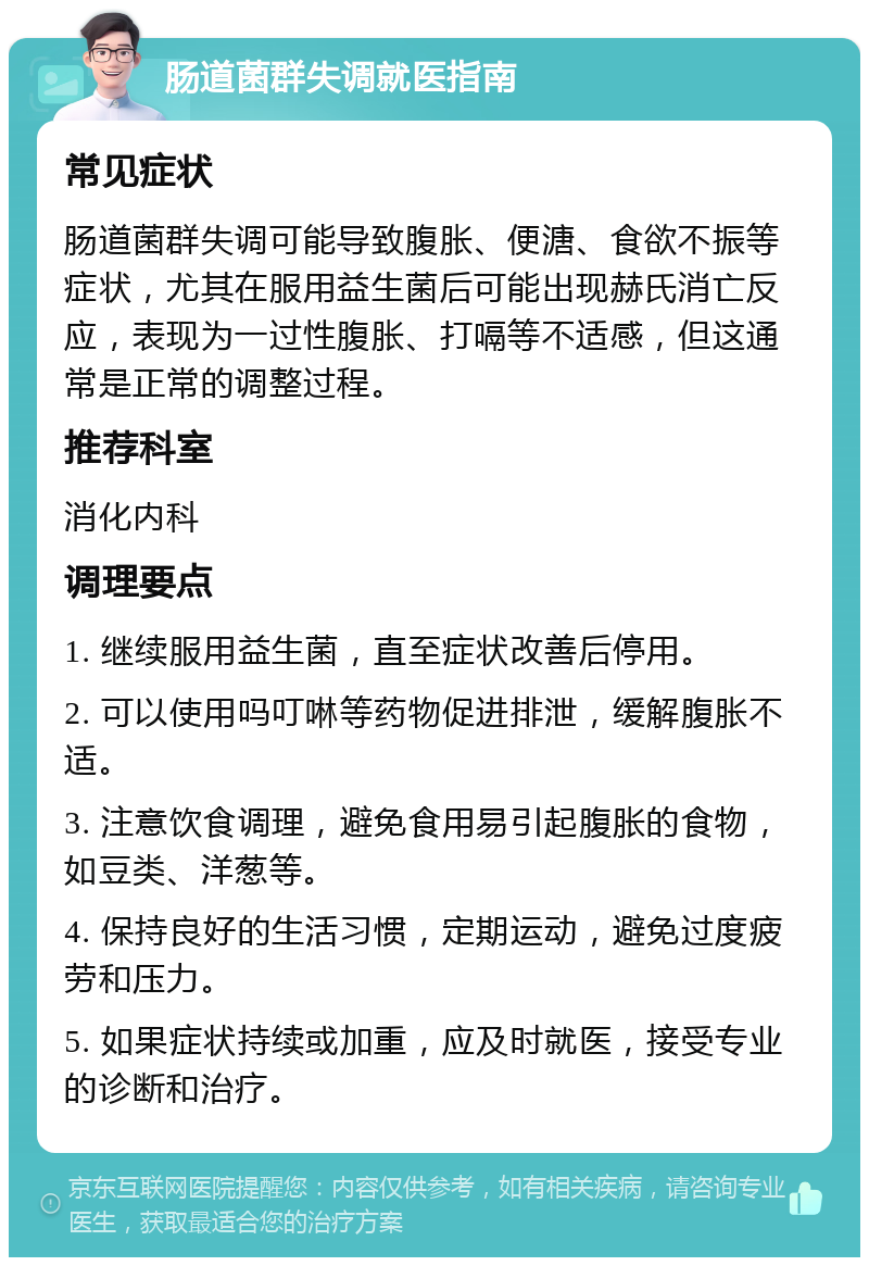 肠道菌群失调就医指南 常见症状 肠道菌群失调可能导致腹胀、便溏、食欲不振等症状，尤其在服用益生菌后可能出现赫氏消亡反应，表现为一过性腹胀、打嗝等不适感，但这通常是正常的调整过程。 推荐科室 消化内科 调理要点 1. 继续服用益生菌，直至症状改善后停用。 2. 可以使用吗叮啉等药物促进排泄，缓解腹胀不适。 3. 注意饮食调理，避免食用易引起腹胀的食物，如豆类、洋葱等。 4. 保持良好的生活习惯，定期运动，避免过度疲劳和压力。 5. 如果症状持续或加重，应及时就医，接受专业的诊断和治疗。