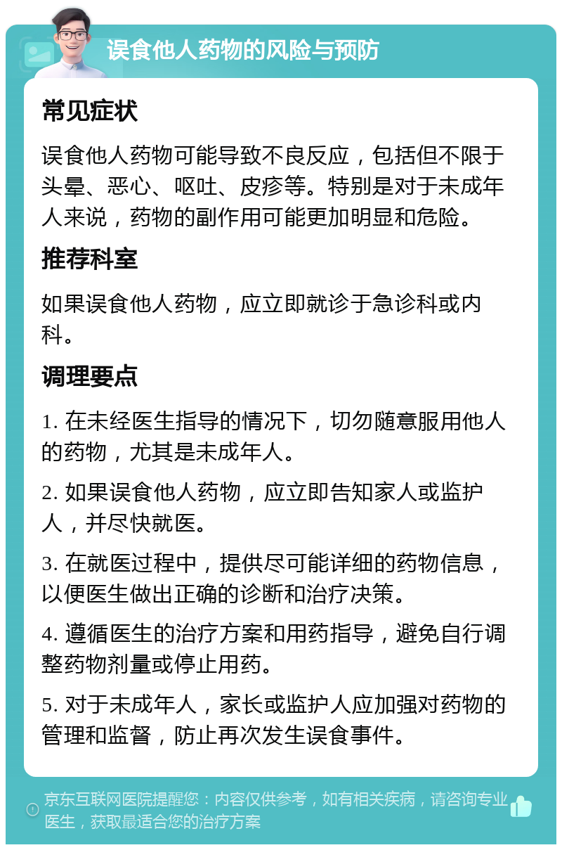 误食他人药物的风险与预防 常见症状 误食他人药物可能导致不良反应，包括但不限于头晕、恶心、呕吐、皮疹等。特别是对于未成年人来说，药物的副作用可能更加明显和危险。 推荐科室 如果误食他人药物，应立即就诊于急诊科或内科。 调理要点 1. 在未经医生指导的情况下，切勿随意服用他人的药物，尤其是未成年人。 2. 如果误食他人药物，应立即告知家人或监护人，并尽快就医。 3. 在就医过程中，提供尽可能详细的药物信息，以便医生做出正确的诊断和治疗决策。 4. 遵循医生的治疗方案和用药指导，避免自行调整药物剂量或停止用药。 5. 对于未成年人，家长或监护人应加强对药物的管理和监督，防止再次发生误食事件。